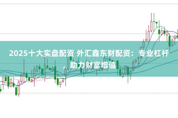 2025十大实盘配资 外汇鑫东财配资：专业杠杆，助力财富增值