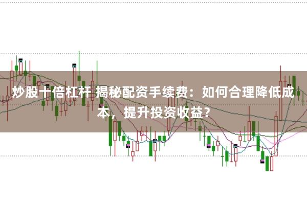 炒股十倍杠杆 揭秘配资手续费：如何合理降低成本，提升投资收益？