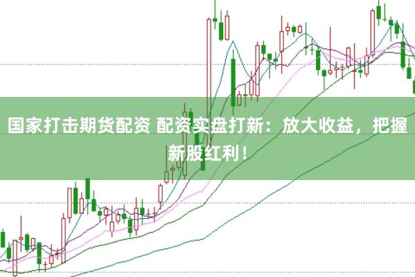 国家打击期货配资 配资实盘打新：放大收益，把握新股红利！