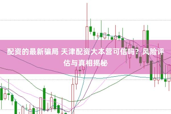 配资的最新骗局 天津配资大本营可信吗？风险评估与真相揭秘