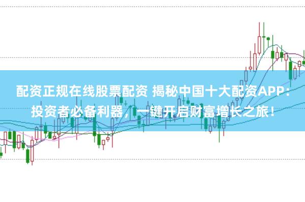 配资正规在线股票配资 揭秘中国十大配资APP：投资者必备利器，一键开启财富增长之旅！