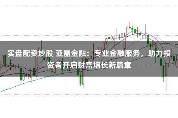 实盘配资炒股 亚晶金融：专业金融服务，助力投资者开启财富增长新篇章
