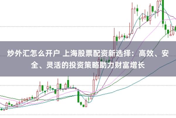 炒外汇怎么开户 上海股票配资新选择：高效、安全、灵活的投资策略助力财富增长