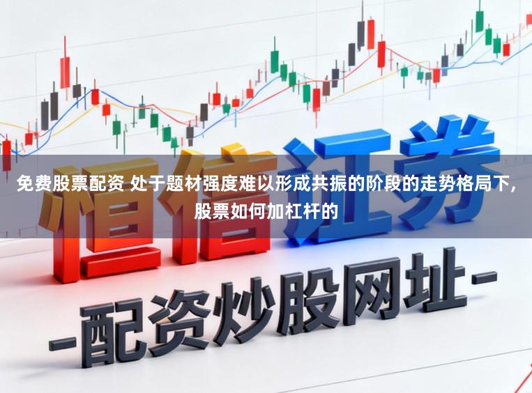 免费股票配资 处于题材强度难以形成共振的阶段的走势格局下，股票如何加杠杆的