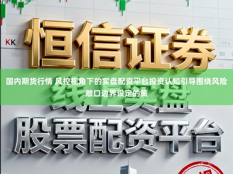 国内期货行情 风控视角下的实盘配资平台投资认知引导围绕风险敞口边界设定的策