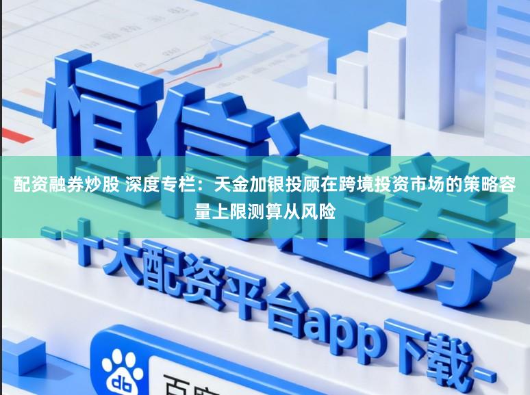 配资融券炒股 深度专栏：天金加银投顾在跨境投资市场的策略容量上限测算从风险