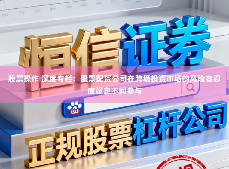 股票操作 深度专栏：股票配资公司在跨境投资市场的风险容忍度设定不同参与