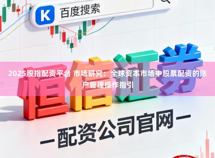 2025股指配资平台 市场研究：全球资本市场中股票配资的账户管理操作指引