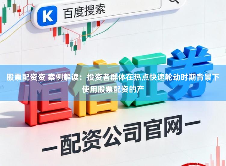 股票配资资 案例解读：投资者群体在热点快速轮动时期背景下使用股票配资的产