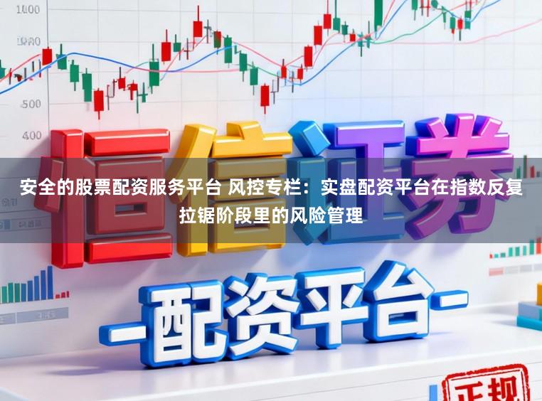安全的股票配资服务平台 风控专栏：实盘配资平台在指数反复拉锯阶段里的风险管理