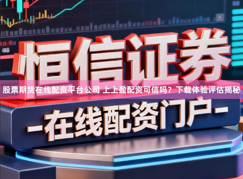 股票期货在线配资平台公司 上上盈配资可信吗？下载体验评估揭秘