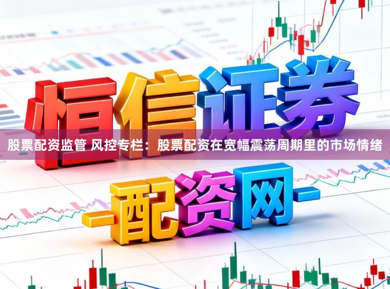 股票配资监管 风控专栏：股票配资在宽幅震荡周期里的市场情绪