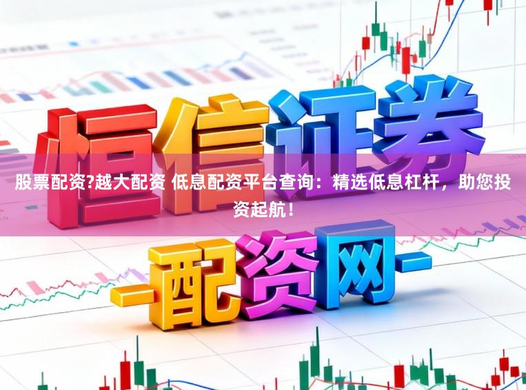 股票配资?越大配资 低息配资平台查询：精选低息杠杆，助您投资起航！