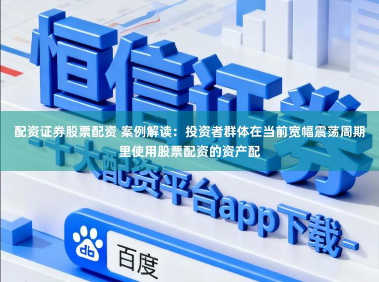 配资证券股票配资 案例解读：投资者群体在当前宽幅震荡周期里使用股票配资的资产配
